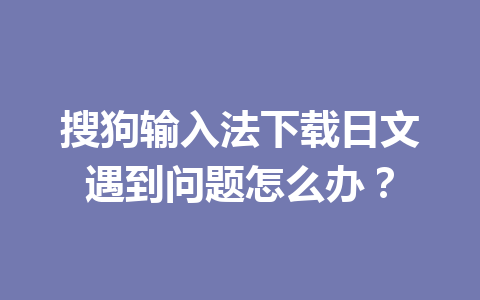 搜狗输入法下载日文遇到问题怎么办？ 一