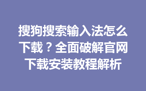 搜狗搜索输入法怎么下载？全面破解官网下载安装教程解析 一